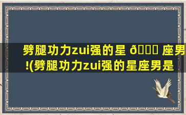 劈腿功力zui
强的星 🐒 座男!(劈腿功力zui
强的星座男是谁)